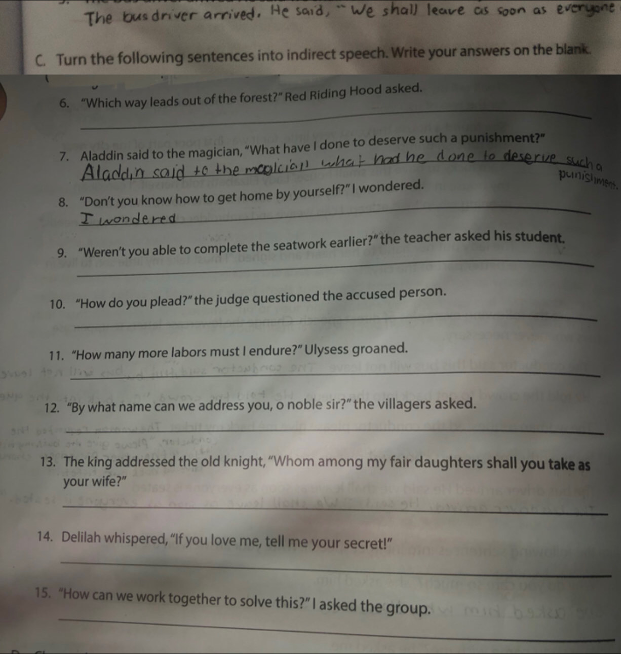 Turn the following sentences into indirect speech. Write your answers on the blank. 
_ 
6. “Which way leads out of the forest?” Red Riding Hood asked. 
_ 
7. Aladdin said to the magician, “What have I done to deserve such a punishment?” 
panishme 
_ 
8. “Don’t you know how to get home by yourself?”I wondered. 
_ 
9. “Weren’t you able to complete the seatwork earlier?” the teacher asked his student. 
_ 
10. “How do you plead?” the judge questioned the accused person. 
11. “How many more labors must I endure?” Ulysess groaned. 
_ 
12. “By what name can we address you, o noble sir?” the villagers asked. 
_ 
13. The king addressed the old knight, “Whom among my fair daughters shall you take as 
your wife?” 
_ 
14. Delilah whispered, “If you love me, tell me your secret!” 
_ 
_ 
15. “How can we work together to solve this?” I asked the group.