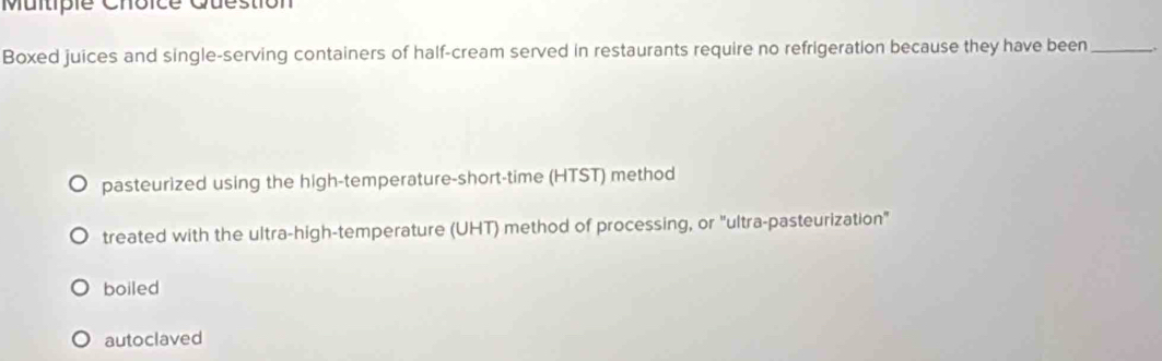 Question
Boxed juices and single-serving containers of half-cream served in restaurants require no refrigeration because they have been _.
pasteurized using the high-temperature-short-time (HTST) method
treated with the ultra-high-temperature (UHT) method of processing, or "ultra-pasteurization"
boiled
autoclaved