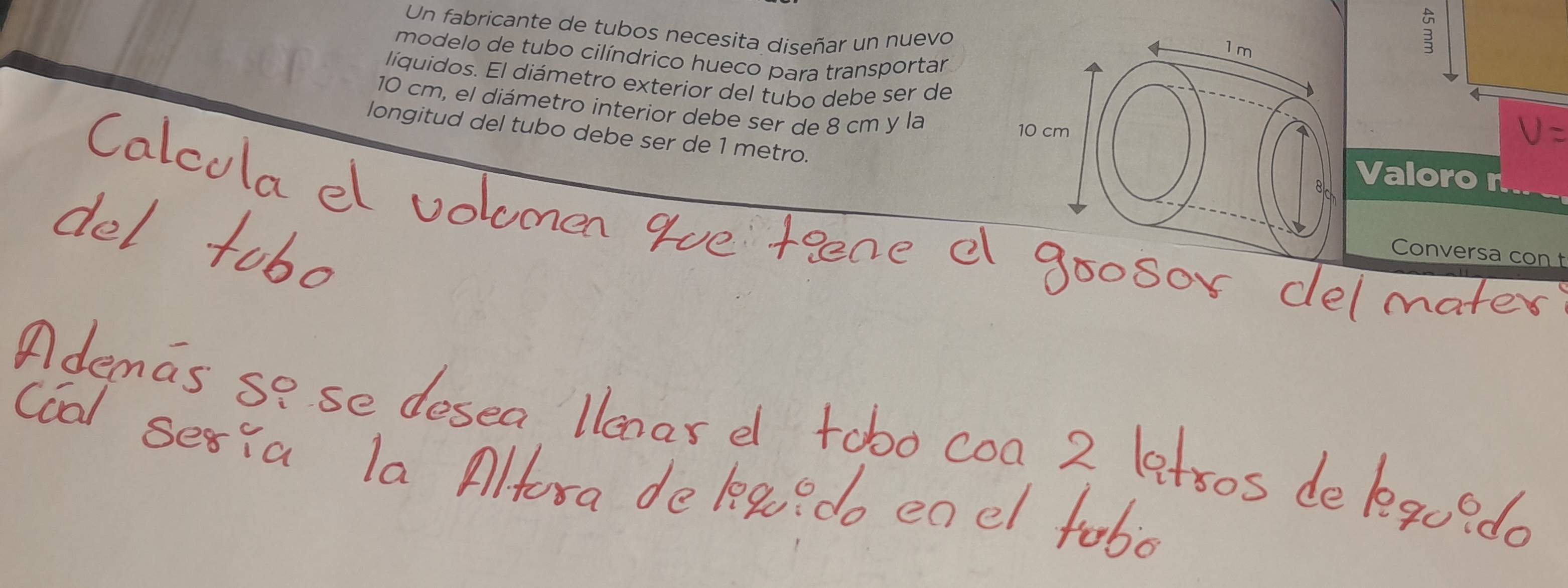 Un fabricante de tubos necesita diseñar un nuevo 
a 
modelo de tubo cilíndrico hueco para transportar 
líquidos. El diámetro exterior del tubo debe ser de
10 cm, el diámetro interior debe ser de 8 cm y la 
longitud del tubo debe ser de 1 metro. 
Valoro n 
Conversa con t