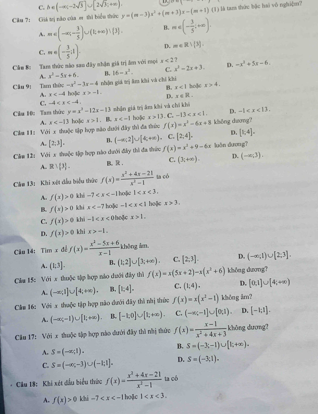 C. b∈ (-∈fty ;-2sqrt(3)]∪ [2sqrt(3);+∈fty ).
D
Câu 7: Giá trị nào của m thì biểu thức y=(m-3)x^2+(m+3)x-(m+1) (1) là tam thức bậc hai vô nghiệm?
A. m∈ (-∈fty ;- 3/5 )∪ (1;+∈fty )vee  3 .
B. m∈ (- 3/5 ;+∈fty ).
C. m∈ (- 3/5 ;1).
D. m∈ R| 3 .
Câu 8: Tam thức nào sau đây nhận giá trị âm với mọi x<2</tex> ?
C. x^2-2x+3. D. -x^2+5x-6.
A. x^2-5x+6. B. 16-x^2.
Câu 9: Tam thức -x^2-3x-4 nhận giá trị âm khi và chỉ khi
B. x<1</tex> hoặc x>4.
A. x hoặc x>-1.
D. x∈ R.
C. -4
Câu 10: Tam thức y=x^2-12x-13 nhận giá trị âm khi và chỉ khi
A. x hoặc x>1. B. x hoặc x>13. C. -13 D. -1
Câu 11: Với x thuộc tập hợp nào dưới đây thì đa thức f(x)=x^2-6x+8 không dương?
D.
A. [2;3].
B. (-∈fty ;2]∪ [4;+∈fty ) C. [2;4]. [1;4].
Câu 12: Với x thuộc tập hợp nào dưới đây thì đa thức f(x)=x^2+9-6x luôn dương?
A. R/ 3 . B. R . C. (3;+∈fty ). D. (-∈fty ;3).
Câu 13: Khi xét dấu biểu thức f(x)= (x^2+4x-21)/x^2-1  ta có
A. f(x)>0 khi -7 hoặc 1
B. f(x)>0 khi x hoặc -1 hoặc x>3.
C. f(x)>0 khi -1 0 hoặc x>1.
D. f(x)>0 khi x>-1.
Câu 14: Tìm x đề f(x)= (x^2-5x+6)/x-1  không âm.
D.
A. (1;3].
B. (1;2]∪ [3;+∈fty ). C. [2;3]. (-∈fty ;1)∪ [2;3].
Câu 15: Với x thuộc tập hợp nào dưới đây thì f(x)=x(5x+2)-x(x^2+6) không dương?
A. (-∈fty ;1]∪ [4;+∈fty ). B. [1;4]. C. (1;4). D. [0;1]∪ [4;+∈fty )
Câu 16: Với x thuộc tập hợp nào dưới đây thì nhị thức f(x)=x(x^2-1) không âm?
A. (-∈fty ;-1)∪ [1;+∈fty ). B. [-1;0]∪ [1;+∈fty ). C. (-∈fty ;-1]∪ [0;1). D. [-1;1].
Câu 17: Với x thuộc tập hợp nào dưới đây thì nhị thức f(x)= (x-1)/x^2+4x+3  không dương?
B. S=(-3;-1)∪ [1;+∈fty ).
A. S=(-∈fty ;1).
C. S=(-∈fty ;-3)∪ (-1;1].
D. S=(-3;1).
Câu 18: Khi xét dấu biểu thức f(x)= (x^2+4x-21)/x^2-1  ta có
A. f(x)>0 khi -7 hoặc 1