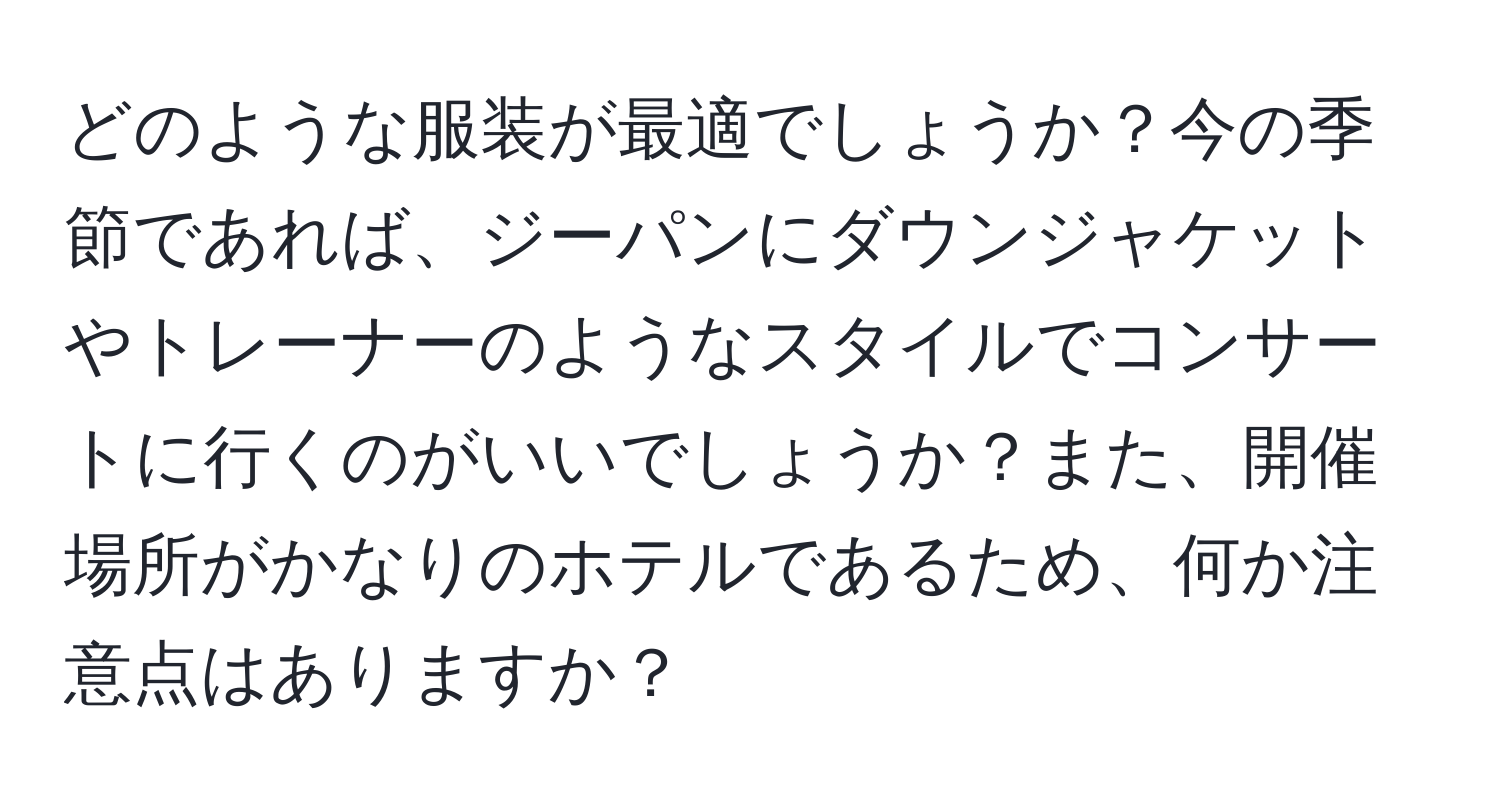 どのような服装が最適でしょうか？今の季節であれば、ジーパンにダウンジャケットやトレーナーのようなスタイルでコンサートに行くのがいいでしょうか？また、開催場所がかなりのホテルであるため、何か注意点はありますか？