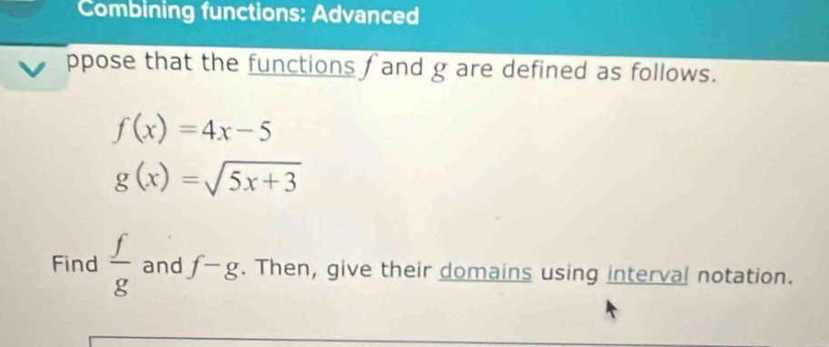 Combining functions: Advanced 
ppose that the functions f and g are defined as follows.
f(x)=4x-5
g(x)=sqrt(5x+3)
Find  f/g  and f-g. Then, give their domains using interval notation.