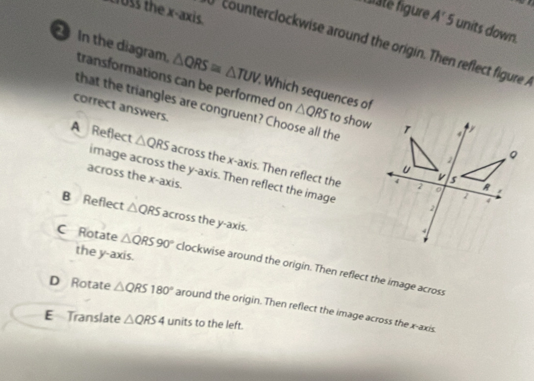 loss the x-axis.
f laté figure A'5 units down.
counterclockwise around the origin. Then reflect figure
In the diagram, △ QRS≌ △ TUV Which sequences of
transformations can be performed on △ QRS to show
that the triangles are congruent? Choose all the
correct answers.
A Reflect △ QRS across the x-axis. Then reflect the
image across the y-axis. Then reflect the image
across the x-axis.
B Reflect △ QRS across the y-axis.
the y-axis.
C Rotate △ QRS90° clockwise around the origin. Then reflect the image across
D Rotate △ QRS180° around the origin. Then reflect the image across the x-axis.
E Translate △ QRS4 units to the left.