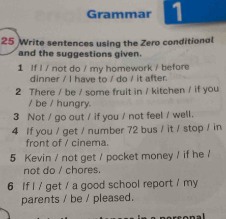 Grammar 1 
25 Write sentences using the Zero conditional 
and the suggestions given. 
1 If I / not do / my homework / before 
dinner / I have to / do / it after. 
2 There / be / some fruit in / kitchen / if you 
/ be / hungry. 
3 Not / go out / if you / not feel / well. 
4 If you / get / number 72 bus / it / stop / in 
front of / cinema. 
5 Kevin / not get / pocket money / if he / 
not do / chores. 
6 If I / get / a good school report / my 
parents / be / pleased.