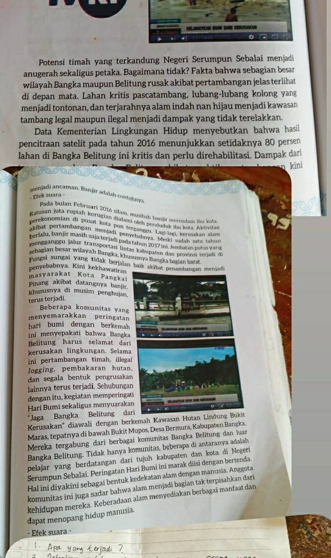 Potensi timah yang terkandung Negeri Serumpun Sebalai menjadi
anugerah sekaligus petaka. Bagaimana tidak? Fakta bahwa sebagian besar
wilayah Bangka maupun Belitung rusak akibat pertambangan jelas terlihat
di depan mata. Lahan kritis pascatambang, lubang-lubang kolong yang
menjadi tontonan, dan terjarahnya alam indah nan hijau menjadi kawasan
tambang legal maupun ilegal menjadi dampak yang tidak terelakkan.
Data Kementerian Lingkungan Hidup menyebutkan bahwa hasil
pencitraan satelit pada tahun 2016 menunjukkan setidaknya 80 persen
lahan di Bangka Belitung ini kritis dan perlu direhabilitasi. Dampak dari
kini
menjadi ancaman. Banjir adalah contohnya
Efek suara -
Pada bulan Februari 2016 silam, musibah banjir merendam ibu kota.
Ratusan juta rupiah kerugian dialami eleh penduduk ibu kota. Aktivitas
perekonomian di pusat kota pun terganggu. Lagi-lagi, kerusakan alam
akibat pertambangan menjadi penyebabnya. Meski sudah satu tahun
berlalu, banjir masih saja terjadi pada tahun 2017 ini. Jembatan putus vans
mengganggu jalur transportasi lintas kabupaten dan provinsi terjadi di
sebagian besar wilayah Bangka, khususnya Bangka bagian barat
Fungsi sungai yang tidak berjalan baik akäba
benyebabnya. Kini kekhawatiran
masyarakat Kota Pangkal
Pinang akibat datangnya banjir
khususnya di musim penghujan,
terus terjadi
Beberapa komunitas yang
menyemarakkan peringatan
hari bumi dengan berkemah
ini menyepakati bahwa Bangka
Belitung harus selamat dari
kerusakan lingkungan. Selama
ini pertambangan timah, illegal
logging, pembakaran hutan
dan segala bentuk pengrusakan
lainnya terus terjadi. Sehubunga
dengan itu, kegiatan memperingat
Hari Bumi sekaligus menyuaraka
*Jaga Bangka Belitung dar
Kerusakan'' diawali dengan berkemah Kawasan Hutan L
Maras, tepatnya di bawah Bukit Mupos, Desa Bermura, Kabupaten Bangka.
Mereka tergabung dari berbagai komunitas Bangka Belitung dan luar
Bangka Belitung. Tidak hanya komunitas, beberapa di antaranya adalah
pelajar yang berdatangan dari tujuh kabupaten dan kota di Negeri
Serumpun Sebalai. Peringatan Hari Bumi ini marak diisi dengan bertenda.
Hal ini diyakini sebagai bentuk kedekatan alam dengan manusia. Anggota
komunitas ini juga sadar bahwa alam menjadi bagian tak terpisahkan dari
kehidupan mereka. Keberadaan alam menyediakan berbagai manfaat dan
dapat menopang hidup manusia.
- Efek suara -