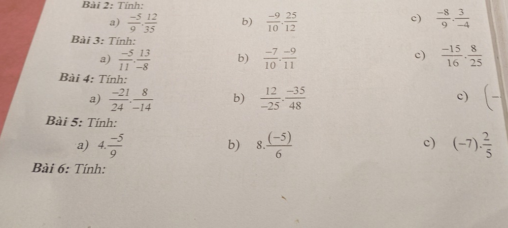 Tính: 
c) 
a)  (-5)/9 . 12/35   (-9)/10 . 25/12   (-8)/9 . 3/-4 
b) 
Bài 3: Tính: 
a)  (-5)/11 . 13/-8   (-7)/10 . (-9)/11   (-15)/16 ·  8/25 
b) 
c) 
Bài 4: Tính: 
a)  (-21)/24 . 8/-14   12/-25 ·  (-35)/48  (-
b) 
c) 
Bài 5: Tính: 
c) 
a) 4. (-5)/9  b) 8  ((-5))/6  (-7). 2/5 
Bài 6: Tính: