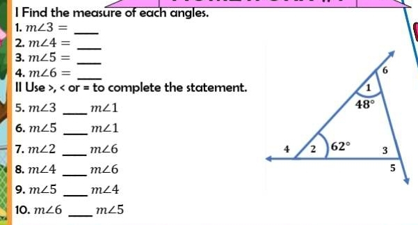 Find the measure of each angles.
1. m∠ 3= _
2. m∠ 4= _
3. m∠ 5= _
4. m∠ 6= _
II Use >, < or = to complete the statement.
5.  m∠ 3 _ m∠ 1
6. m∠ 5 _ m∠ 1
7. m∠ 2 _ m∠ 6
8. m∠ 4 _ m∠ 6
9. m∠ 5 _ m∠ 4
_
10. m∠ 6 m∠ 5