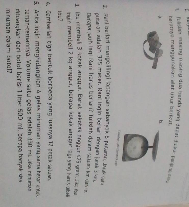 Tulisiah masing-masing dua benda yang dapat diukur panjang atau 
beratnya menggunakan alat ukur berikut. 
a. 
b. 
Sumber: shutterstack com 
2. Rani berlari mengelilingi lapangan sebanyak 5 putaran. Jarak satu 
putaran adalah 325 meter. Rani ingin berlari dengan jarak 3 km. 
Berapa jauh lagi Rani harus berlari? Tulislah dalam satuan km dan m. 
3. Ibu membeli 3 kotak anggur. Berat sekotak anggur 425 gram. Jika ibu 
ingin membeli 2 kg anggur, berapa kotak anggur lagi yang harus dibeli 
ibu? 
4. Gambarlah tiga bentuk berbeda yang luasnya 12 petak satuan. 
5. Anita ingin menghidangkan 4 gelas minuman yang sama besar untuk 
teman-temannya. Volume satu gelas adalah 330 ml. Jika minuman
dituangkan dari botol berisi 1 liter 500 ml, berapa banyak sisa 
minuman dalam botol?