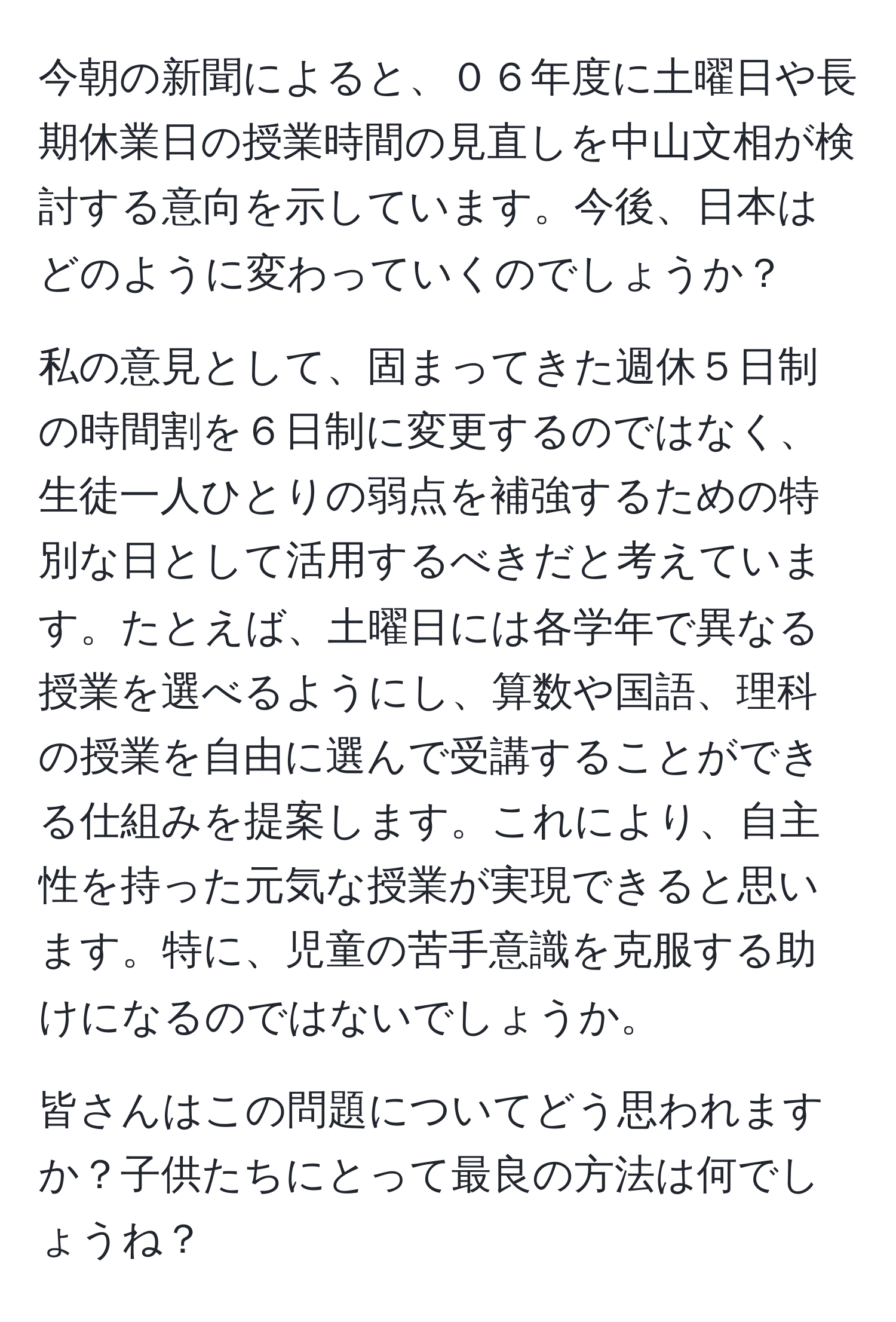 今朝の新聞によると、０６年度に土曜日や長期休業日の授業時間の見直しを中山文相が検討する意向を示しています。今後、日本はどのように変わっていくのでしょうか？

私の意見として、固まってきた週休５日制の時間割を６日制に変更するのではなく、生徒一人ひとりの弱点を補強するための特別な日として活用するべきだと考えています。たとえば、土曜日には各学年で異なる授業を選べるようにし、算数や国語、理科の授業を自由に選んで受講することができる仕組みを提案します。これにより、自主性を持った元気な授業が実現できると思います。特に、児童の苦手意識を克服する助けになるのではないでしょうか。

皆さんはこの問題についてどう思われますか？子供たちにとって最良の方法は何でしょうね？