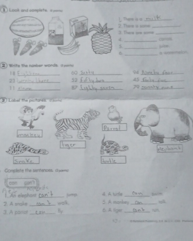 Look and complete. a peens 
There is a_ 
There is some_ 
There are some_ 
_carrots 
_juice. 
_a watermelon. 
2) Write the namber words. (3 points)
18 _
60 _
94 _
23 _
52 _
45 _
11 _
87 _
79 _ 
3) Label the picfures. i soints 
Complete the sentences. (3 points) 
can con' 
1. An elephant _jump 4. A turtle _swim 
2. A snake _walk. 5. A monkey _tolk 
6. A liger 
3. A parrot _By _rn. 

a