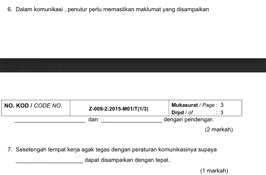 Dalam komunikasi , penutur perlu memastikan maklumat yang disampaikan 
Mukasurat / Page : 3 
NO. KOD / CODE NO. Z-009-2:2015-M01/T(1/3) Drpd / of ： 3 
_dan _dengan pendengar. 
(2 markah) 
7. Sesetengah tempat kerja agak tegas dengan peraturan komunikasinya supaya 
_dapat disampaikan dengan tepat. 
(1 markah)