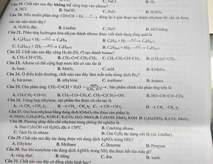 C. NaCl. D. H_2.
Câu 19. Chất nào sau đây không thể cộng hợp vào alkene?
A. HCl, B. NaOH. C. H_2O. D. H_2SO_4.
Câu 20. Nếu muốn phản ứng: CHequiv CH+H_2 _ t° dừng lại ở giai đoạn tạo thành ethylene thì cần sử dụng
xúc tác nào dưới đây?
A. H_2SO_4d ic. B. Lindlar. C. Ni/t°. D. HCl loãng.
Câu 21. Phản ứng hydrogen hóa alkyne thành alkane được viết dưới dạng tồng quát là
A. C_nH_2n-2+H_2to C_nH_2n B. C_nH_2n+H_2to C_nH_2n+2
C. C_nH_2n-2+2H_2to C_nH_2n+2 D. C_nH_2n-6+4H_2to C_nH_2n+2
Câu 22. Chất nào sau đây cộng H_2 dư (Ni,t^o) tạo thành butane?
A. CH_3-CH=CH_2. B. CH_3-Cequiv C-CH_2-CH_3. C. CH_3-CH_2-CH=CH_2. D. (CH_3)_2C=CH_2.
Câu 23. Alkene có thể cộng hợp nước khi có xúc tác là
A. base. B. MnO_2. C. acid. D. KMnO_4.
Câu 24. Ở điều kiện thường, chất nào sau đây làm mất màu dung dịch Br_2
A. benzene. B. ethylene. C. methane. D. butane.
Câu 25. Cho phản ứng: CH_3-Cequiv CH+H_2Oxrightarrow H_2SO_4. Sản phầm chính của phản ứng trên là
A. CH_3CH_2-CH=O. B. CH_3-CO-CH_3.C.CH_2=C(CH_3)-OH. D. HO-CH=CH-CH_3.
Câu 26. Trùng hợp ethylene, sản phẩm thu được có cấu tạo là
A. -(CH_2=CH_2)_n. B. -(-CH_2-CH_2)_n· C.-(-CH=CH)_n. D. -(CH_3-CH_3)_a.
Câu 27. Oxi hoá ethylene bằng dung dịch KMnO_4 thu được sản phẩm là:
A. MnO_2,C_2H_4(OH)_2 , KOH.C. K_2CO_3,H_2O,MnO_2.B.C_2H_5OH,MnO_2,KOH.D.C_2H_4(OH)_2,K_2CO_3,MnO_2.
Câu 28. Phương pháp điều chế ethylene trong phòng thí nghiệm là
A. Đun C_2H_5OH với H_2SO_4 đặc ở 170°C. B. Cracking alkane.
C. Tách H_2 từ ethane. D. Cho C_2H_2 tác dụng với H_2 (xt: Lindlar).
Câu 29. Chất nào sau đây tác dụng được với dung dịch A gNO_3 trong NH_3
A. Ethylene B. Methane C. Benzene D. Propyne
Câu 30. Sục khí acetylene vào dung dịch AgNO_3 trong NH_3 thu được kết tủa màu gì?
A. vàng nhạt. B. trắng. C. đen. D. xanh.
Câu 31. Chất nào sau đây có đồng phân hình học?