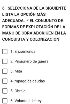 SELECCIONA DE LA SIGUIENTE
LISTA LA OPCIÓN MÁS
ADECUADA. * EL CONJUNTO DE
FORMAS DE EXPLOTACIÓN DE LA
MANO DE OBRA ABORIGEN EN LA
CONQUISTA Y COLONIZACIÓN
1. Encomienda
2. Prisionero de guerra
3. Mita
4.Impago de deudas
5. Obraje
6. Voluntad del rey