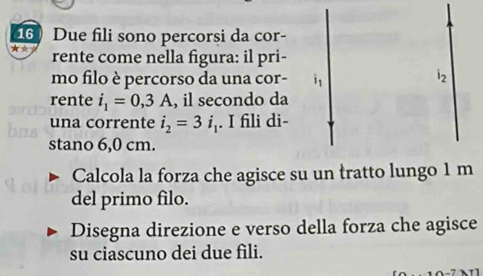 Due fili sono percorsi da cor- 
rente come nella figura: il pri- 
mo filo è percorso da una cor- 1
i_2
rente i_1=0,3A , il secondo da 
una corrente i_2=3i_1. I fili di- 
stano 6,0 cm. 
Calcola la forza che agisce su un tratto lungo 1 m
del primo filo. 
Disegna direzione e verso della forza che agisce 
su ciascuno dei due fili.