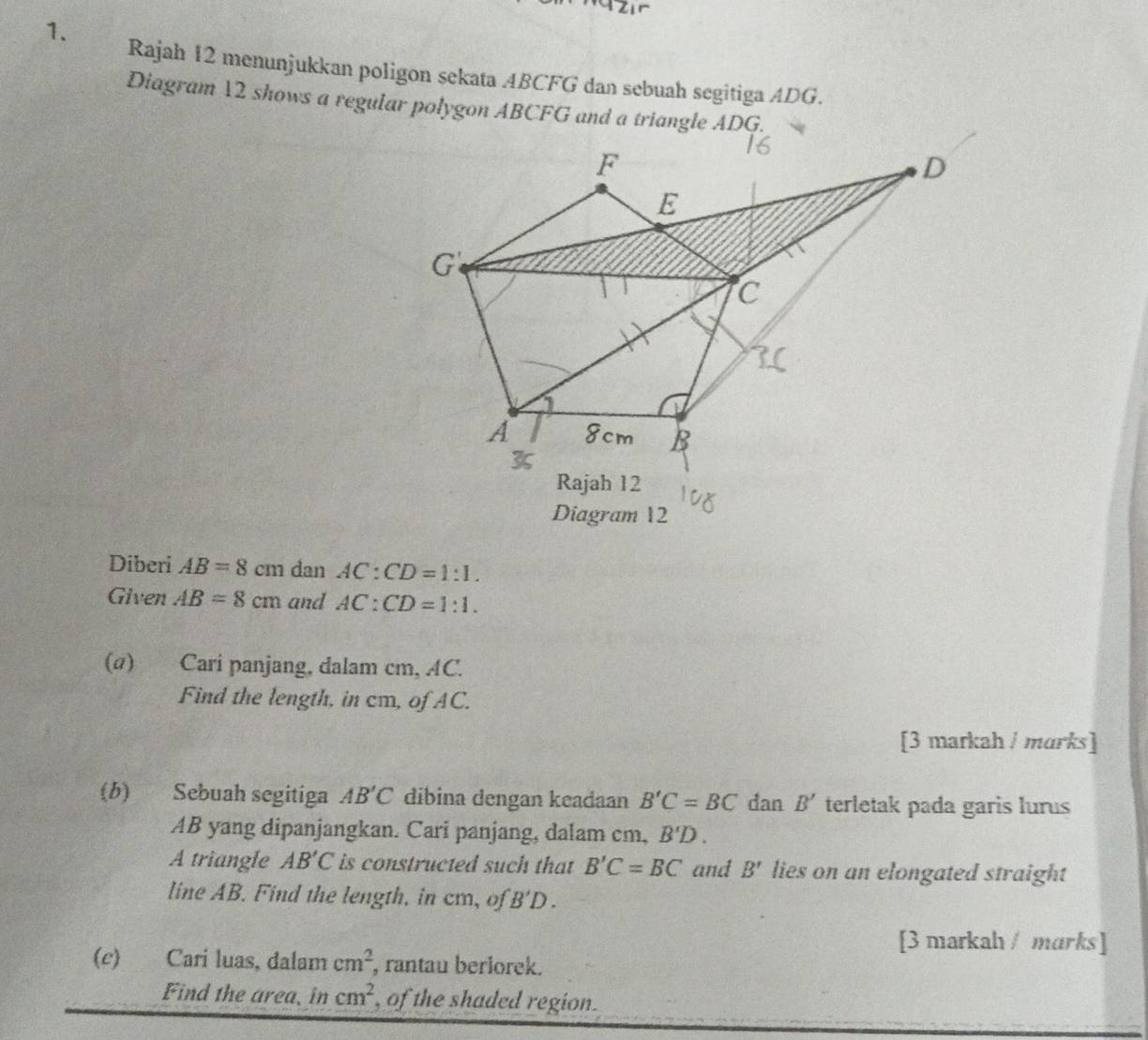 Rajah 12 menunjukkan poligon sekata ABCFG dan sebuah segitiga ADG. 
Diagram 12 shows a regular polygon ABCFG and a triangle ADG. 
Diagram 12 
Diberi AB=8cm dan AC:CD=1:1. 
Given AB=8cm and AC:CD=1:1. 
(α) Cari panjang, dalam cm, AC. 
Find the length, in cm, of AC. 
[3 markah / marks] 
(b) Sebuah segitiga AB'C dibina dengan keadaan B'C=BC dan B' terletak pada garis lurus
AB yang dipanjangkan. Cari panjang, dalam cm, B'D. 
A triangle AB'C is constructed such that B'C=BC and B' lies on an elongated straight 
line AB. Find the length, in cm, of B'D. 
[3 markah / marks] 
(c) Cari luas, dalam cm^2 , rantau berlorek. 
Find the area, in cm^2 , of the shaded region.