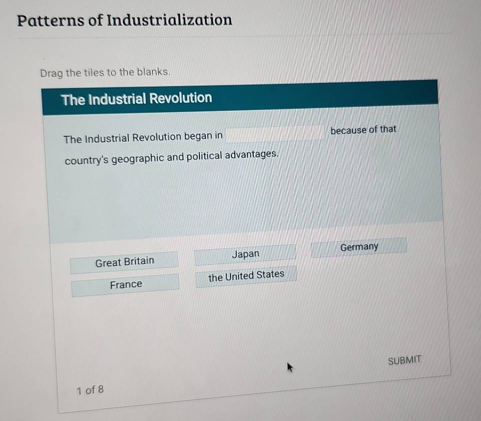 Patterns of Industrialization
Drag the tiles to the blanks.
The Industrial Revolution
The Industrial Revolution began in because of that
country's geographic and political advantages.
Great Britain Japan Germany
France the United States
SUBMIT
1 of 8