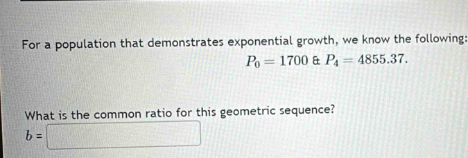 For a population that demonstrates exponential growth, we know the following:
P_0=1700 & P_4=4855.37. 
What is the common ratio for this geometric sequence?
b=□