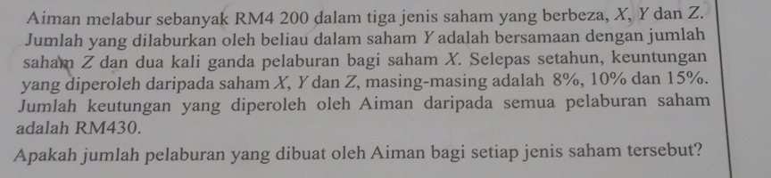 Aiman melabur sebanyak RM4 200 dalam tiga jenis saham yang berbeza, X, Y dan Z. 
Jumlah yang dilaburkan oleh beliau dalam saham Yadalah bersamaan dengan jumlah 
saham Z dan dua kali ganda pelaburan bagi saham X. Selepas setahun, keuntungan 
yang diperoleh daripada saham X, Y dan Z, masing-masing adalah 8%, 10% dan 15%. 
Jumlah keutungan yang diperoleh oleh Aiman daripada semua pelaburan saham 
adalah RM430. 
Apakah jumlah pelaburan yang dibuat oleh Aiman bagi setiap jenis saham tersebut?