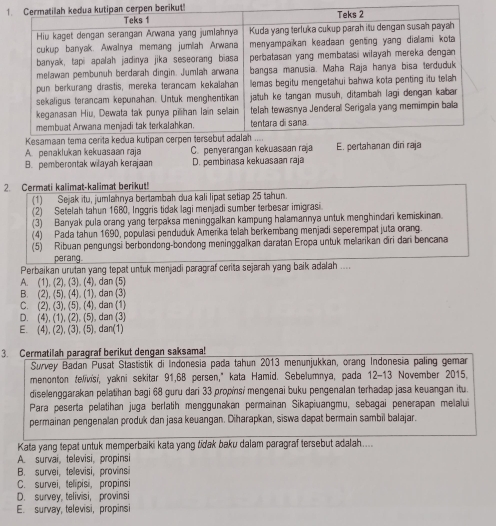 1pen berikut!!
A. penaklukan kekuasaan raja C. penyerangan kekuasaan raja
B. pemberontak wilayah kerajaan D. pembinasa kekuasaan raja
2. Cermati kalimat-kalimat berikut!
(1) Sejak itu, jumlahnya bertambah dua kali lipat setiap 25 tahun.
(2) Setelah tahun 1680, Inggris tidak lagi menjadi sumber terbesar imigrasi
(3) Banyak pula orang yang terpaksa meninggalkan kampung halamannya untuk menghindari kemiskinan.
(4) Pada tahun 1690, populasi penduduk Amerika telah berkembang menjadi seperempat juta orang.
(5) Ribuan pengungsi berbondong-bondong meninggalkan daratan Eropa untuk melarikan diri dari bencana
perang.
Perbaikan urutan yang tepat untuk menjadi paragraf cerita sejarah yang baik adalah ....
A. (1), (2), (3). (4), dan (5)
B. (2), (5), (4). (1), dan (3)
C. (2), (3), (5), (4), dan (1)
D. (4), (1), (2), (5), dan (3)
E. (4), (2), (3), (5), dan(1)
3. Cermatilah paragraf berikut dengan saksama!
Survey Badan Pusat Stastistik di Indonesia pada tahun 2013 menunjukkan, orang Indonesia paling gemar
menonton telivisi, yakni sekitar 91,68 persen," kata Hamid. Sebelumnya, pada 12-13 November 2015,
diselenggarakan pelatihan bagi 68 guru dari 33 propinsi mengenai buku pengenalan terhadap jasa keuangan itu.
Para peserta pelatihan juga berlatih menggunakan permainan Sikapiuangmu, sebagai penerapan melalui
permainan pengenalan produk dan jasa keuangan. Diharapkan, siswa dapat bermain sambil balajar.
Kata yang tepat untuk memperbaiki kata yang tidak baku dalam paragraf tersebut adalah....
A. survai, televisi, propinsi
B. survei, tellevisi, provinsi
C. survei, telipisi, propinsi
D. survey, telivisi, provinsi
E. survay, televisi, propinsi