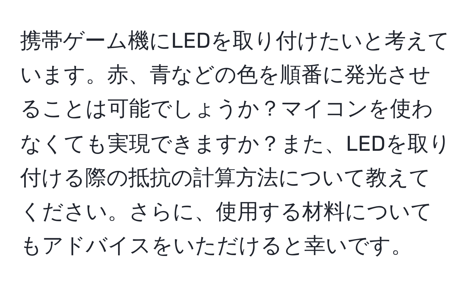 携帯ゲーム機にLEDを取り付けたいと考えています。赤、青などの色を順番に発光させることは可能でしょうか？マイコンを使わなくても実現できますか？また、LEDを取り付ける際の抵抗の計算方法について教えてください。さらに、使用する材料についてもアドバイスをいただけると幸いです。