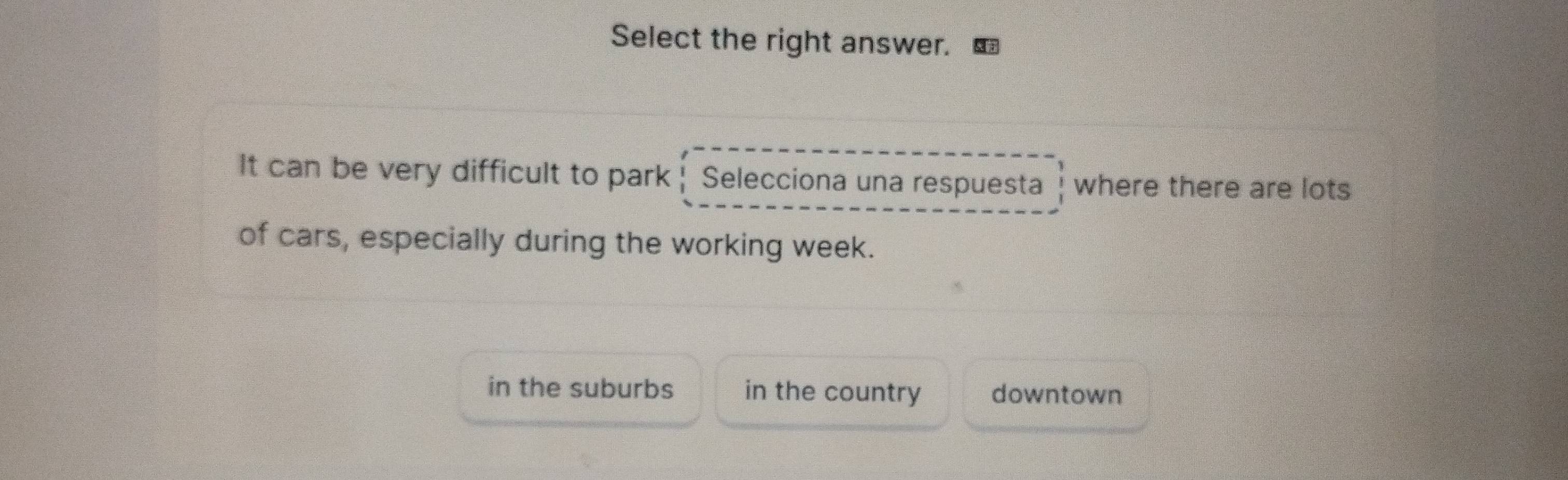 Select the right answer.
It can be very difficult to park| Selecciona una respuesta where there are lots
of cars, especially during the working week.
in the suburbs in the country downtown