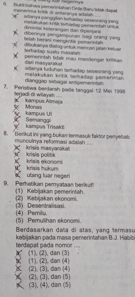 Bukti bahwa pemerintahan Orde Baru tidak dapat
menerima kritik di antaranya adalah ....
adanya panggilan terhadap seseorang yang
melakukan kritik terhadap pemerintah untuk 
dimintai keterangan dan dipenjara
diberinya pengampunan bagi orang yang
telah berani mengkritik pemerintah
dibukanya dialog untuk mencari jalan keluar
terhadap suatu masalah
pemerintah tidak mau mendengar kritikan
dari masyarakat
adanya tuduhan terhadap seseorang yang
melakukan kritik terhadap pemerintah 
dianggap sebagai antipemerintah
7. Peristiwa berdarah pada tanggal 12 Mei 1998
terjadi di wilayah ....
a kampus Atmaja
Monas
kampus Ul
Semanggi
kampus Trisakti
8. Berikut ini yang bukan termasuk faktor penyebab
munculnya reformasi adalah ....
krisis masyarakat
krisis politik
krisis ekonomi
krisis hukum
utang luar negeri
9. Perhatikan pernyataan berikut!
(1) Kebijakan pemerintah.
(2) Kebijakan ekonomi.
(3) Desentralisasi.
(4) Pemilu.
(5) Pemulihan ekonomi.
Berdasarkan data di atas, yang termasu
kebijakan pada masa pemerintahan B.J. Habib
terdapat pada nomor ....
(1), (2), dan (3)
(1), (2), dan (4)
(2), (3), dan (4)
(2), (3), dan (5)
(3), (4), dan (5)