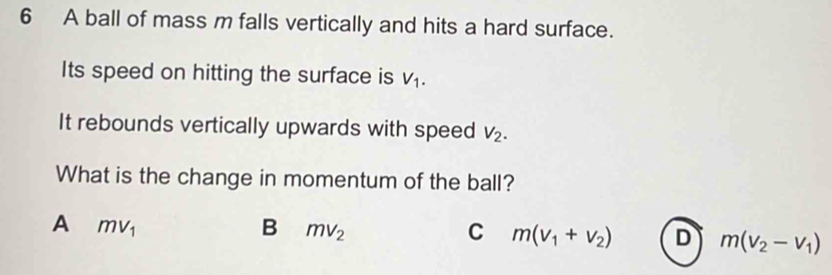 A ball of mass m falls vertically and hits a hard surface.
Its speed on hitting the surface is V_1. 
It rebounds vertically upwards with speed V_2. 
What is the change in momentum of the ball?
A mv_1
B mv_2
C m(v_1+v_2) D m(v_2-v_1)