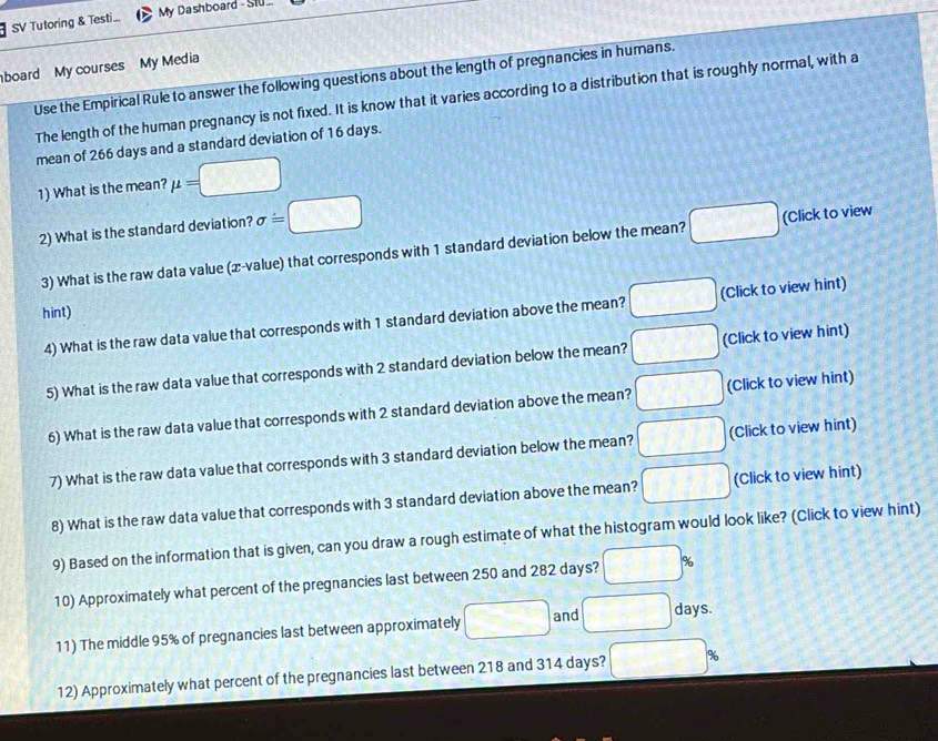 SV Tutoring & Testi... My Dashboard - Stu .. 
board My courses My Media 
Use the Empirical Rule to answer the following questions about the length of pregnancies in humans. 
The length of the human pregnancy is not fixed. It is know that it varies according to a distribution that is roughly normal, with a 
mean of 266 days and a standard deviation of 16 days. 
1) What is the mean? mu =□
2) What is the standard deviation? sigma =□ □ (Click to view 
3) What is the raw data value (æ-value) that corresponds with 1 standard deviation below the mean? 
hint) 
4) What is the raw data value that corresponds with 1 standard deviation above the mean? □ (Click to view hint) 
5) What is the raw data value that corresponds with 2 standard deviation below the mean? □ (Click to view hint) 
6) What is the raw data value that corresponds with 2 standard deviation above the mean? □ (Click to view hint) 
7) What is the raw data value that corresponds with 3 standard deviation below the mean? □ (Click to view hint) 
8) What is the raw data value that corresponds with 3 standard deviation above the mean? □ (Click to view hint) 
9) Based on the information that is given, can you draw a rough estimate of what the histogram would look like? (Click to view hint) 
10) Approximately what percent of the pregnancies last between 250 and 282 days? □ %
11) The middle 95% of pregnancies last between approximately □ and □ days. 
12) Approximately what percent of the pregnancies last between 218 and 314 days? □ %