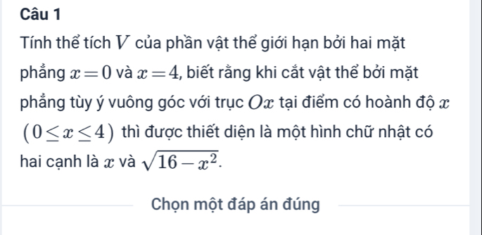 Tính thể tích V của phần vật thể giới hạn bởi hai mặt 
phẳng x=0 và x=4 , biết rằng khi cắt vật thể bởi mặt 
phẳng tùy ý vuông góc với trục Ox tại điểm có hoành độ x
(0≤ x≤ 4) thì được thiết diện là một hình chữ nhật có 
hai cạnh là x và sqrt(16-x^2). 
Chọn một đáp án đúng