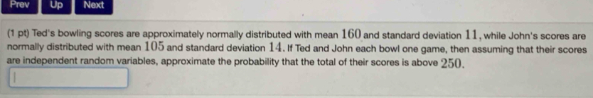 Prev Up Next 
(1 pt) Ted's bowling scores are approximately normally distributed with mean 160 and standard deviation 11, while John's scores are 
normally distributed with mean 105 and standard deviation 14. If Ted and John each bowl one game, then assuming that their scores 
are independent random variables, approximate the probability that the total of their scores is above 250.