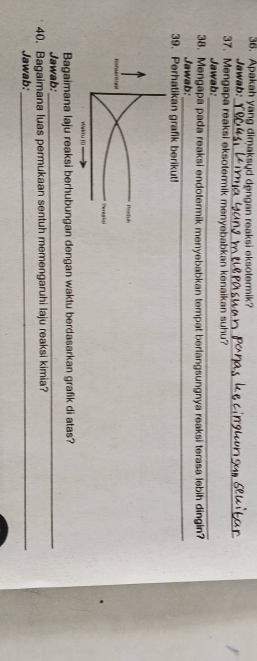 Apakah yang dimaksud dengan reaksi eksotermik? 
_ 
Jawab: 
37. Mengapa reaksi eksotermik menyebabkan kenaikan suhu? 
Jawab: 
_ 
38. Mengapa pada reaksi endotermik menyebabkan tempat berlangsungnya reaksi terasa lebih dingin? 
Jawab:_ 
39. Perhatikan grafik berikut! 
Bagaimana laju reaksi berhubungan dengan waktu berdasarkan grafik di atas? 
Jawab:_ 
40. Bagaimana luas permukaan sentuh memengaruhi laju reaksi kimia? 
Jawab:_