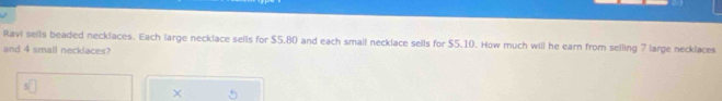 Ravi sells beaded necklaces. Each large necklace sells for $5.80 and each small necklace sells for $5.10. How much will he earn from selling 7 large necklaces 
and 4 smail necklaces? 
×