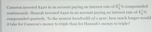 Cameron invested $420 in an account paying an interest rate of 3 5/8 % compounded 
continuously. Hannah invested $420 in an account paying an interest rate of 4 1/8 %
compounded quarterly. To the nearest hundredth of a year, how much longer would 
it take for Cameron's money to triple than for Hannah's money to triple?