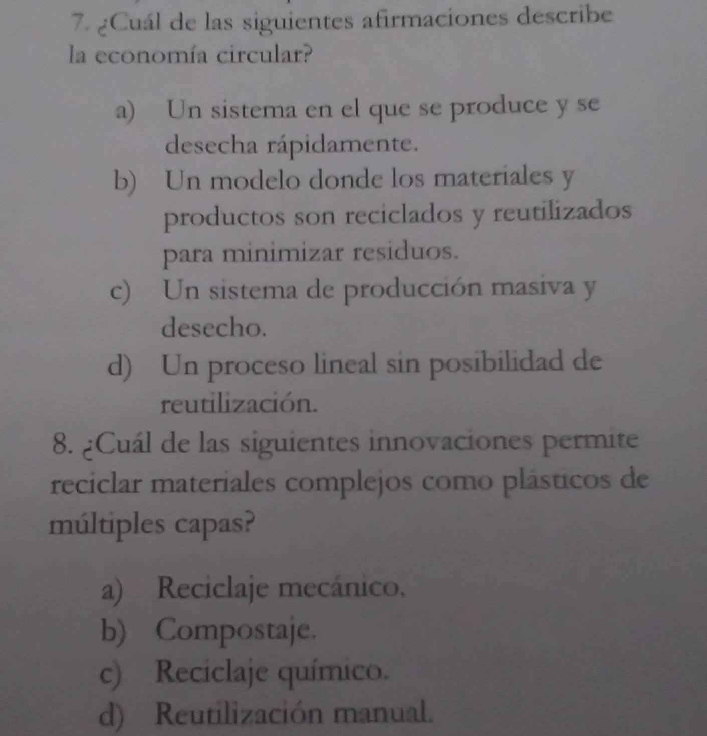 ¿Cuál de las siguientes afirmaciones describe
la economía circular?
a) Un sistema en el que se produce y se
desecha rápidamente.
b) Un modelo donde los materiales y
productos son reciclados y reutilizados
para minimizar residuos.
c) Un sistema de producción masiva y
desecho.
d) Un proceso lineal sin posibilidad de
reutilización.
8. ¿Cuál de las siguientes innovaciones permite
reciclar materiales complejos como plásticos de
múltiples capas?
a) Reciclaje mecánico.
b) Compostaje.
c) Reciclaje químico.
d) Reutilización manual.