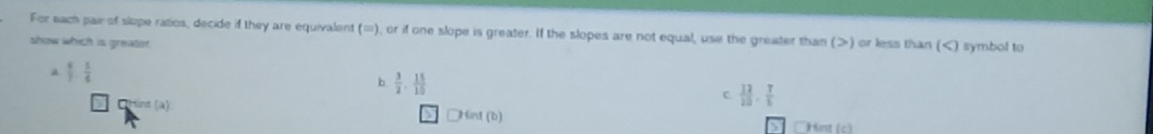 For sach pair of slope ratios, decide if they are equivalent (=) , or if one slope is greater. If the slopes are not equal, use the greater than () or less than () symbol to
show which is greater.
a  6/7 .  5/4 
b  3/2 - 15/15 
c  12/20 ,  T/5 
Cmint (a) Hint (b)
Hint (c)