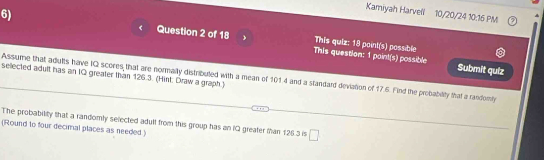 Kamiyah Harvell 10/20/24 10:16 PM 
6) Question 2 of 18 This quiz: 18 point(s) possible 
This question: 1 point(s) possible Submit quiz 
selected adult has an IQ greater than 126.3. (Hint: Draw a graph.) 
Assume that adults have IQ scores that are normally distributed with a mean of 101.4 and a standard deviation of 17.6. Find the probability that a randomly 
The probability that a randomly selected adult from this group has an IQ greater than 126.3 is □ 
(Round to four decimal places as needed.)