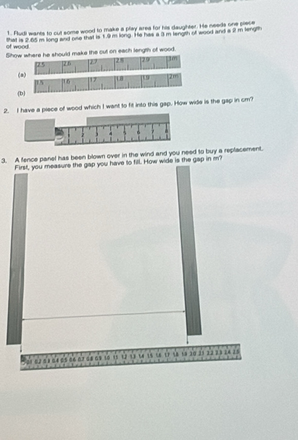 Rudi wants to cut some wood to make a play area for his daughter. He needs one piece 
that is 2.65 m long and one that is 1.9 m long. He has a 3 m length of wood and a 2 m length 
of wood. 
Show where he should make the cut on each length of wood.
25 [2.6 27 28 29 30
(a)
15 16 17 LB 19 2m
(b) 
2. I have a piece of wood which I want to fit into this gap. How wide is the gap in cm? 
3. A fence panel has been blown over in the wind and you need to buy a replacement. 
have to fill. How wide is the gap in m?