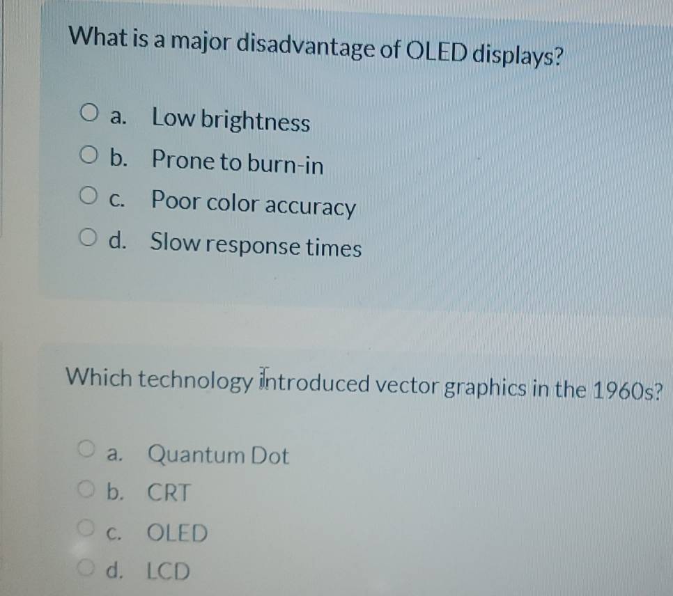 What is a major disadvantage of OLED displays?
a. Low brightness
b. Prone to burn-in
c. Poor color accuracy
d. Slow response times
Which technology introduced vector graphics in the 1960s?
a. Quantum Dot
b. CRT
c. OLED
d. LCD