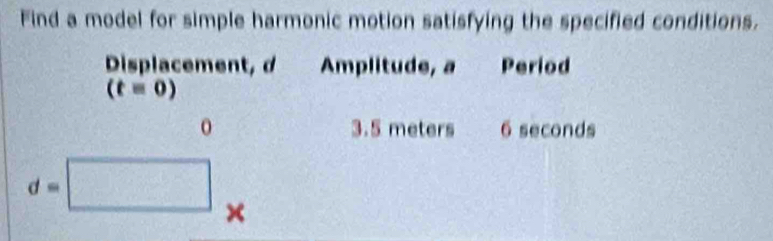 Find a model for simple harmonic motion satisfying the specified conditions. 
Displacement, d Amplitude, a Period
(t=0)
0 3.5 meters 6 seconds
d=□ ×