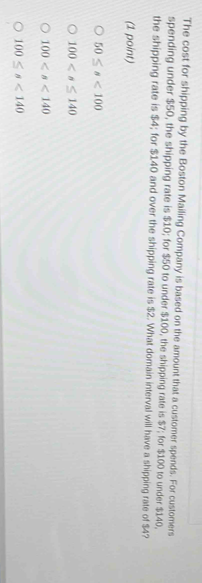 The cost for shipping by the Boston Mailing Company is based on the amount that a customer spends. For customers
spending under $50, the shipping rate is $10; for $50 to under $100, the shipping rate is $7; for $100 to under $140,
the shipping rate is $4; for $140 and over the shipping rate is $2. What domain interval will have a shipping rate of $4?
(1 point)
50≤ s<100</tex>
100
100
100≤ s<140</tex>
