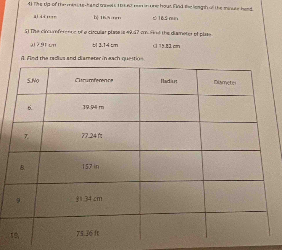The tip of the minute -hand travels 103.62 mm in one hour. Find the length of the minute -hand.
a) 33 mm b) 16.5 mm c) 18.5 mm
5) The circumference of a circular plate Is 49.67 cm. Find the diameter of plate.
a) 7.91 cm b) 3.14 cm c) 15.82 cm
B. Find the radius and diameter in each question.