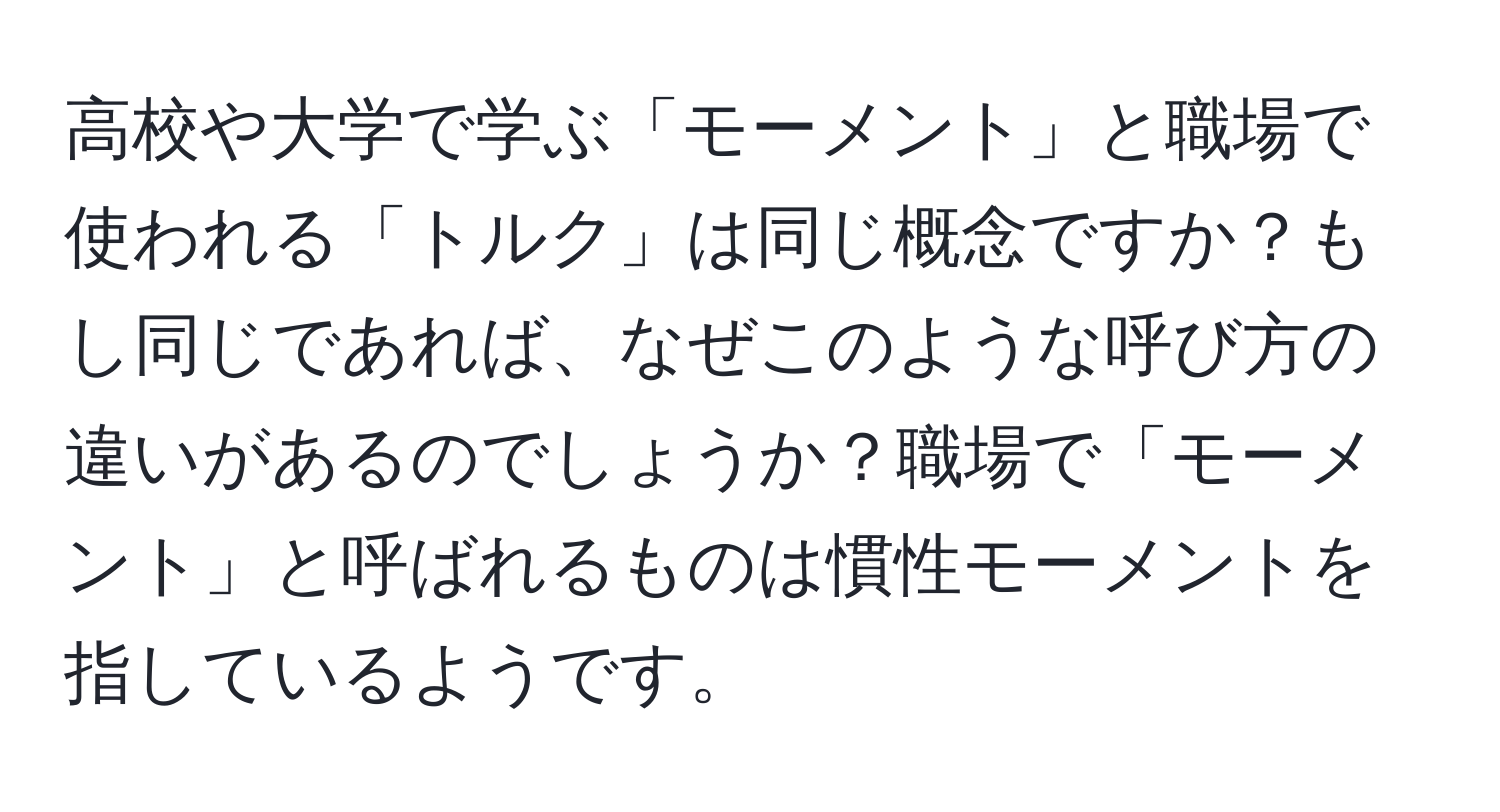 高校や大学で学ぶ「モーメント」と職場で使われる「トルク」は同じ概念ですか？もし同じであれば、なぜこのような呼び方の違いがあるのでしょうか？職場で「モーメント」と呼ばれるものは慣性モーメントを指しているようです。