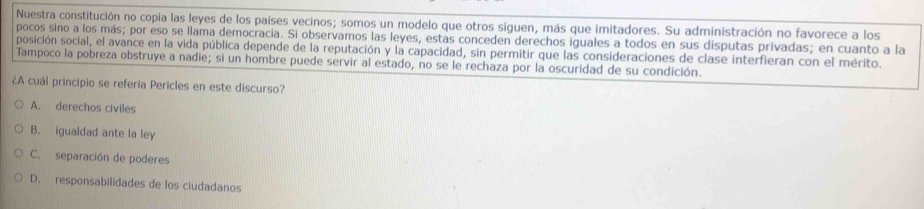 Nuestra constitución no copia las leyes de los países vecinos; somos un modelo que otros siguen, más que imitadores. Su administración no favorece a los
pocos sino a los más; por eso se llama democracia. Si observamos las leyes, estas conceden derechos iguales a todos en sus disputas privadas; en cuanto a la
posición social, el avance en la vida pública depende de la reputación y la capacidad, sin permitir que las consideraciones de clase interfieran con el mérito.
Tampoco la pobreza obstruye a nadie; si un hombre puede servir al estado, no se le rechaza por la oscuridad de su condición.
¿A cuál principio se refería Pericles en este discurso?
A. derechos civiles
B. igualdad ante la ley
C. separación de poderes
D. responsabilidades de los ciudadanos