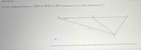 Question
In the diagram below, overline AB≌ overline BD≌ overline BC , and m∠ A=25°. Find m∠ C.
You may assume lines that appear straight are straight, but the figure is not othorwise dzawn to seabe