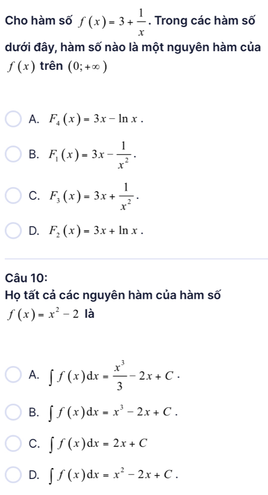 Cho hàm số f(x)=3+ 1/x . Trong các hàm số
dưới đây, hàm số nào là một nguyên hàm của
f(x) trên (0;+∈fty )
A. F_4(x)=3x-ln x.
B. F_1(x)=3x- 1/x^2 .
C. F_3(x)=3x+ 1/x^2 .
D. F_2(x)=3x+ln x. 
Câu 10:
Họ tất cả các nguyên hàm của hàm số
f(x)=x^2-2 à
A. ∈t f(x)dx= x^3/3 -2x+C.
B. ∈t f(x)dx=x^3-2x+C.
C. ∈t f(x)dx=2x+C
D. ∈t f(x)dx=x^2-2x+C.