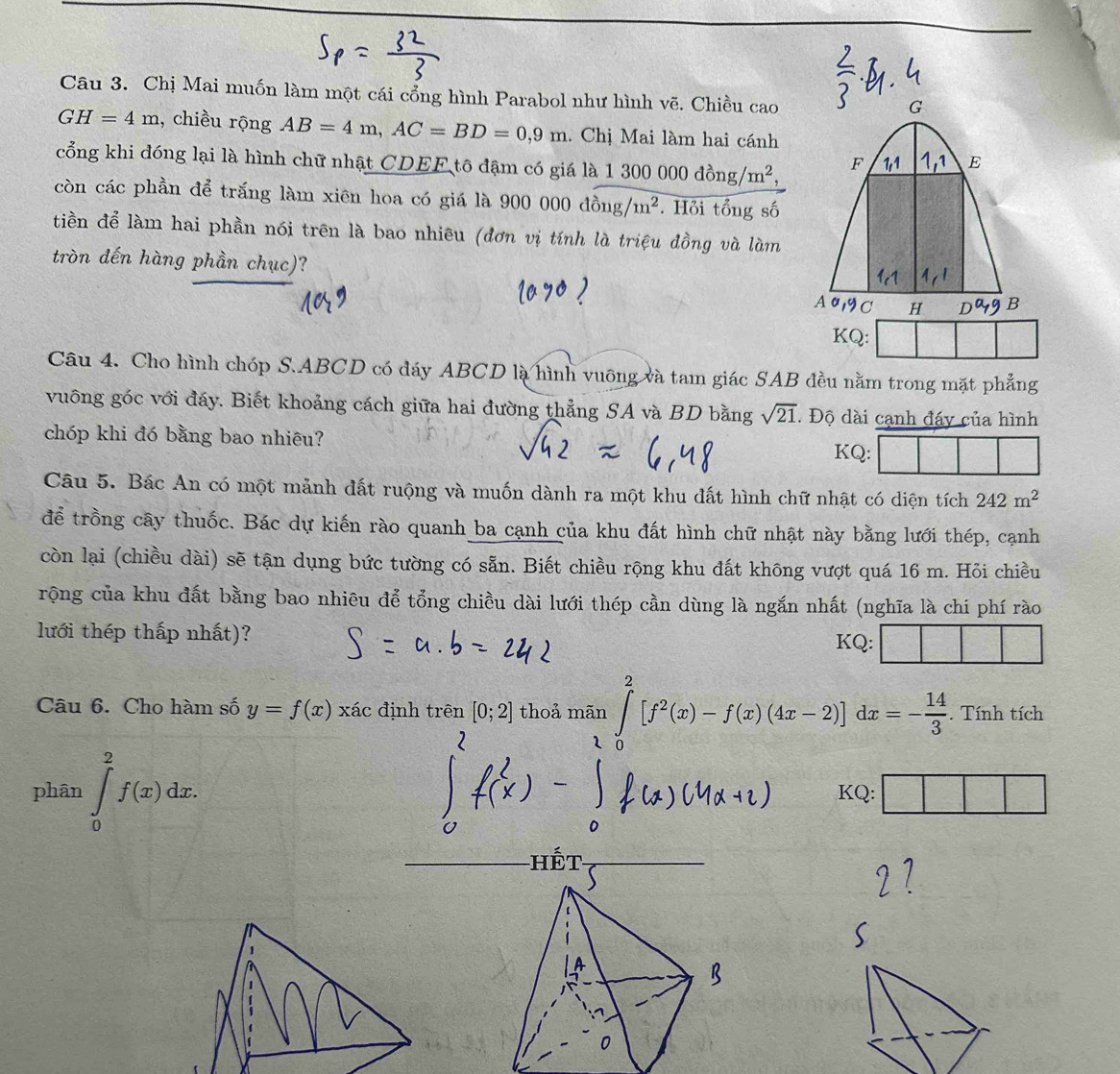 Chị Mai muốn làm một cái cổng hình Parabol như hình vẽ. Chiều cao
G
GH=4m 1, chiều rộng AB=4m,AC=BD=0,9m. Chị Mai làm hai cánh
cổng khi đóng lại là hình chữ nhật CDEF tô đậm có giá là 1 1300000dong/m^2, F E
còn các phần để trắng làm xiên hoa có giá là 900000dong/m^2. Hỏi tổng số
tiền để làm hai phần nói trên là bao nhiêu (đơn vị tính là triệu đồng và làm
tròn đến hàng phần chục)?
A a C H B
KQ:
Câu 4. Cho hình chóp S.ABCD có đáy ABCD là hình vuỡng và tam giác SAB đều nằm trong mặt phẳng
vuông góc với đáy. Biết khoảng cách giữa hai đường thẳng SA và BD bằng sqrt(21). Độ dài cạnh đáy của hình
chóp khi đó bằng bao nhiêu?
KQ:
Câu 5. Bác An có một mảnh đất ruộng và muốn dành ra một khu đất hình chữ nhật có diện tích 242m^2
để trồng cây thuốc. Bác dự kiến rào quanh ba cạnh của khu đất hình chữ nhật này bằng lưới thép, cạnh
còn lại (chiều dài) sẽ tận dụng bức tường có sẵn. Biết chiều rộng khu đất không vượt quá 16 m. Hỏi chiều
rộng của khu đất bằng bao nhiêu để tổng chiều dài lưới thép cần dùng là ngắn nhất (nghĩa là chi phí rào
lưới thép thấp nhất)?
KQ:
Câu 6. Cho hàm số y=f(x)xac định trên [0;2] thoả mãn ∈tlimits _0^(2[f^2)(x)-f(x)(4x-2)]dx=- 14/3 .. Tính tích
1
phân ∈tlimits _0^2f(x)dx. KQ:
hết