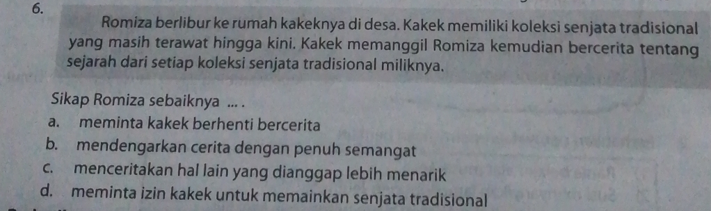 Romiza berlibur ke rumah kakeknya di desa. Kakek memiliki koleksi senjata tradisional
yang masih terawat hingga kini. Kakek memanggil Romiza kemudian bercerita tentang
sejarah dari setiap koleksi senjata tradisional miliknya.
Sikap Romiza sebaiknya ... .
a. meminta kakek berhenti bercerita
b. mendengarkan cerita dengan penuh semangat
c. menceritakan hal lain yang dianggap lebih menarik
d. meminta izin kakek untuk memainkan senjata tradisional