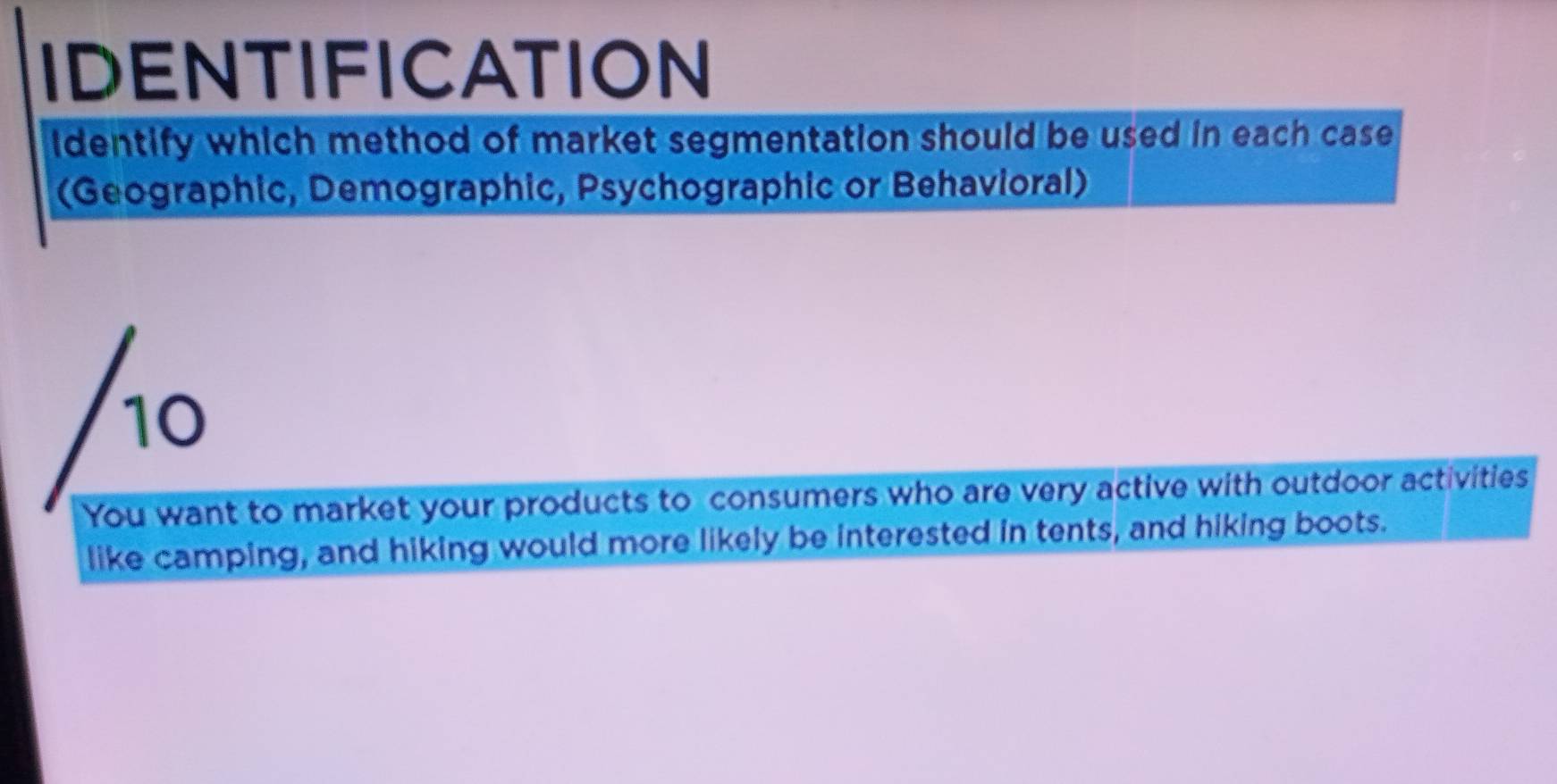 IDENTIFICATION 
identify which method of market segmentation should be used in each case 
(Geographic, Demographic, Psychographic or Behavioral) 
/10 
You want to market your products to consumers who are very active with outdoor activities 
like camping, and hiking would more likely be interested in tents, and hiking boots.