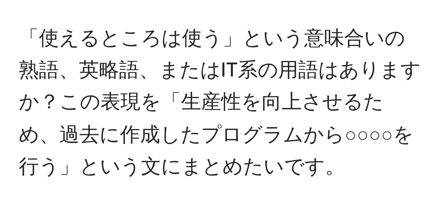 「使えるところは使う」という意味合いの熟語、英略語、またはIT系の用語はありますか？この表現を「生産性を向上させるため、過去に作成したプログラムから○○○○を行う」という文にまとめたいです。