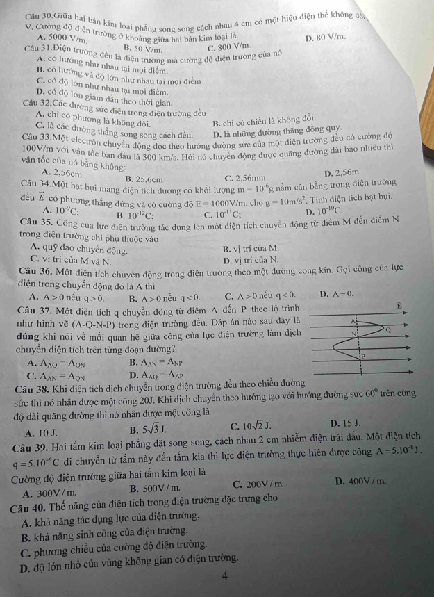 Câu 30.Giữa hai bản kim loại phẳng song song cách nhau 4 cm có một hiệu điện thể không đồ
V. Cường độ điện trường ở khoảng giữa hai bản kim loại là D. 80 V/m.
A. 5000 V/m. B. 50 V/m C. 800 V/m.
Câu 31.Điện trường đều là điện trường mà cường độ điện trường của nở
A, có hướng như nhau tại mọi điểm.
B. có hướng và độ lớn như nhau tại mọi điểm
C. có độ lớn như nhau tại mọi điểm.
D. có độ lớn giảm dần theo thời gian.
Câu 32,Các đường sức điện trong điện trường đều
A. chỉ có phương là không đổi. B. chỉ có chiều là không đổi.
C. là các đường thăng song song cách đều D. là những đường thẳng đồng quy.
Câu 33.Một electrôn chuyển động dọc theo hướng đường sức của một điện trường đều có cường độ
100V/m với vận tốc ban đầu là 300 km/s. Hỏi nó chuyển động được quãng đường đài bao nhiêu thì
vận tốc của nó bằng không:
A. 2,56cm D. 2,56m
B. 25,6cm C. 2,56mm
Câu 34.Một hạt bụi mang điện tích dương có khối lượng m=10^(-6) g nằm cân bằng trong điện trường
dều vector E có phương thẳng đứng và có cường độ E=1000V/m. cho g=10m/s^2. Tính điện tích hạt bụi.
A. 10^(-9)C; B. 10^(-12)C; C. 10^(-11)C_7 D. 10^(-10)C.
Câu 35. Công của lực điện trường tác dụng lên một điện tích chuyển động từ điểm M đến điểm N
trong điện trường chỉ phụ thuộc vào
A. quỹ đạo chuyển động.
B. vị trí của M.
C. vị trí của M và N.
D. vị trí của N.
Câu 36. Một điện tích chuyển động trong điện trường theo một đường cong kin. Gọi công của lực
điện trong chuyến động đó là A thì
A. A>0 nếu q>0. B. A>0 nếu q<0. C. A>0 nếu q<0.
Câu 37. Một điện tích q chuyển động từ điểm A đến P theo lộ trình
như hình vẽ (A-Q-N-P) trong điện trường đều. Đáp án nào sau đây là
đúng khi nói về mối quan hệ giữa công của lực điện trường làm dịch
chuyển điện tích trên từng đoạn đường?
A. A_AQ=A_QN B. A_AN=A_NP
C. A_AN=A_QN D. A_AQ=A_AP
Câu 38. Khi điện tích dịch chuyển trong điện trường đều theo chiều đườn
sức thì nó nhận được một công 20J. Khi dịch chuyển theo hướng tạo với hướng đường sức 60° trên cùng
độ dài quãng đường thì nó nhận được một công là
A. 10 J. B. 5sqrt(3)J. C. 10sqrt(2)J. D. 15 J.
Câu 39. Hai tấm kim loại phẳng đặt song song, cách nhau 2 cm nhiễm điện trái dấu. Một điện tích
q=5.10^(-9)C di chuyền từ tấm này đến tấm kia thì lực điện trường thực hiện được công A=5.10^(-8)J.
Cường độ điện trường giữa hai tấm kim loại là
A. 300V / m. B. 500V / m. C. 200V / m. D. 400V / m.
Câu 40. Thế năng của điện tích trong điện trường đặc trưng cho
A. khả năng tác dụng lực của điện trường.
B. khả năng sinh công của điện trường.
C. phương chiều của cường độ điện trường.
D. độ lớn nhỏ của vùng không gian có điện trường.
4